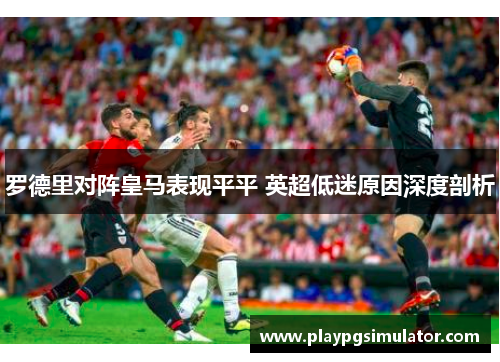 罗德里对阵皇马表现平平 英超低迷原因深度剖析