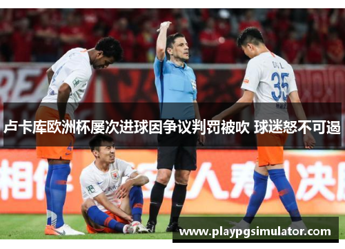 卢卡库欧洲杯屡次进球因争议判罚被吹 球迷怒不可遏