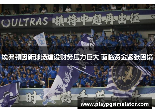 埃弗顿因新球场建设财务压力巨大 面临资金紧张困境