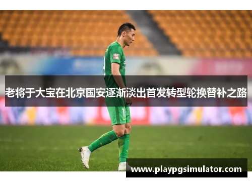 老将于大宝在北京国安逐渐淡出首发转型轮换替补之路 老将于大宝在北京国安逐渐淡出首发转型轮换替补之路