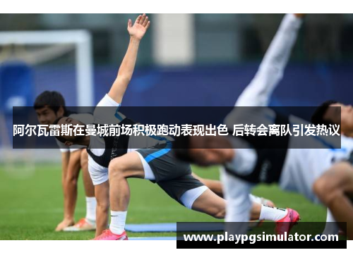 阿尔瓦雷斯在曼城前场积极跑动表现出色 后转会离队引发热议 阿尔瓦雷斯在曼城前场积极跑动表现出色 后转会离队引发热议