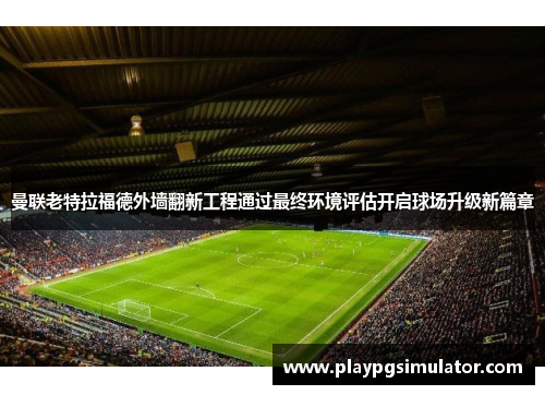 曼联老特拉福德外墙翻新工程通过最终环境评估开启球场升级新篇章 曼联老特拉福德外墙翻新工程通过最终环境评估开启球场升级新篇章